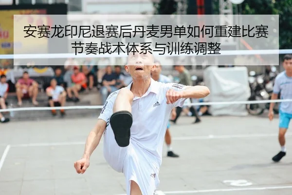 安赛龙印尼退赛后丹麦男单如何重建比赛节奏战术体系与训练调整