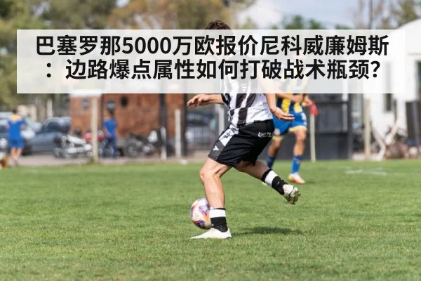 巴塞罗那5000万欧报价尼科威廉姆斯：边路爆点属性如何打破战术瓶颈？ | jiuyou